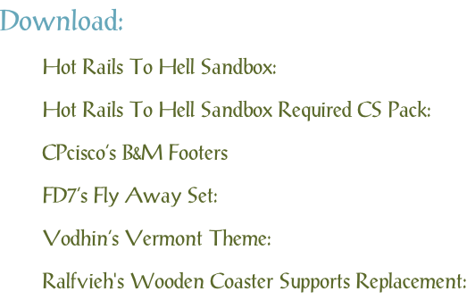 Download: Hot Rails To Hell Sandbox: Hot Rails To Hell Sandbox Required CS Pack: CPcisco’s B&M Footers FD7’s Fly Away Set: Vodhin’s Vermont Theme: Ralfvieh's Wooden Coaster Supports Replacement: